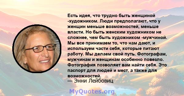 Есть идея, что трудно быть женщиной -художником. Люди предполагают, что у женщин меньше возможностей, меньше власти. Но быть женским художником не сложнее, чем быть художником -мужчиной. Мы все принимаем то, что нам