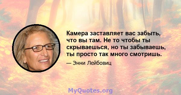 Камера заставляет вас забыть, что вы там. Не то чтобы ты скрываешься, но ты забываешь, ты просто так много смотришь.