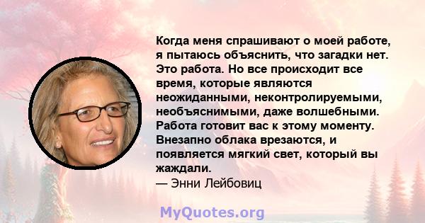 Когда меня спрашивают о моей работе, я пытаюсь объяснить, что загадки нет. Это работа. Но все происходит все время, которые являются неожиданными, неконтролируемыми, необъяснимыми, даже волшебными. Работа готовит вас к