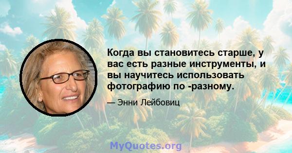 Когда вы становитесь старше, у вас есть разные инструменты, и вы научитесь использовать фотографию по -разному.