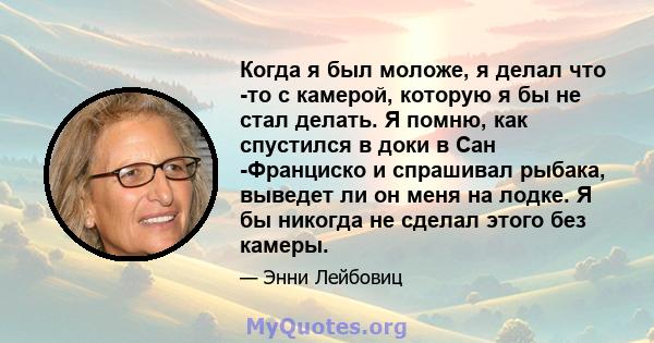 Когда я был моложе, я делал что -то с камерой, которую я бы не стал делать. Я помню, как спустился в доки в Сан -Франциско и спрашивал рыбака, выведет ли он меня на лодке. Я бы никогда не сделал этого без камеры.