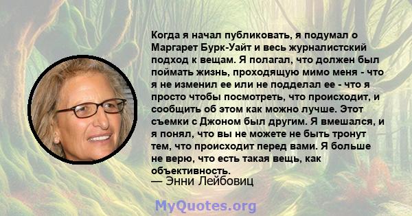 Когда я начал публиковать, я подумал о Маргарет Бурк-Уайт и весь журналистский подход к вещам. Я полагал, что должен был поймать жизнь, проходящую мимо меня - что я не изменил ее или не подделал ее - что я просто чтобы