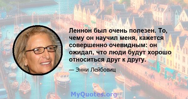 Леннон был очень полезен. То, чему он научил меня, кажется совершенно очевидным: он ожидал, что люди будут хорошо относиться друг к другу.