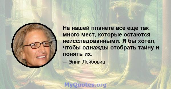 На нашей планете все еще так много мест, которые остаются неисследованными. Я бы хотел, чтобы однажды отобрать тайну и понять их.