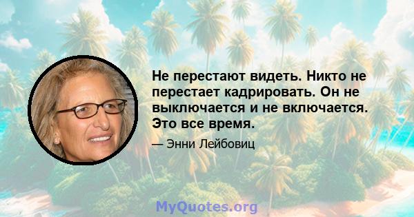 Не перестают видеть. Никто не перестает кадрировать. Он не выключается и не включается. Это все время.