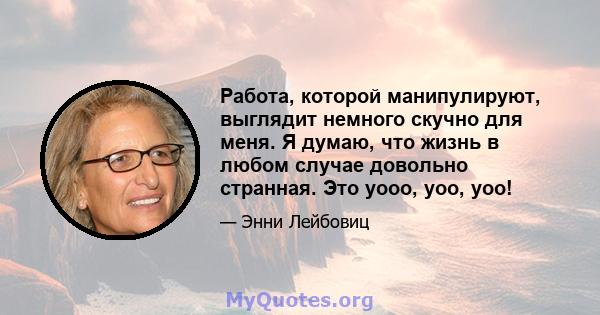 Работа, которой манипулируют, выглядит немного скучно для меня. Я думаю, что жизнь в любом случае довольно странная. Это уооо, уоо, уоо!