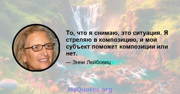 То, что я снимаю, это ситуация. Я стреляю в композицию, и мой субъект поможет композиции или нет.