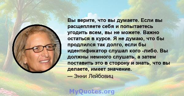 Вы верите, что вы думаете. Если вы расщепляете себя и попытаетесь угодить всем, вы не можете. Важно остаться в курсе. Я не думаю, что бы продлился так долго, если бы идентификатор слушал кого -либо. Вы должны немного