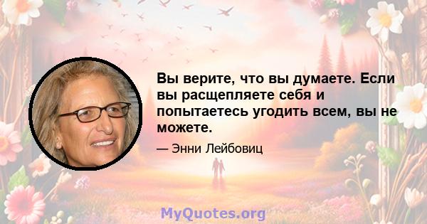 Вы верите, что вы думаете. Если вы расщепляете себя и попытаетесь угодить всем, вы не можете.