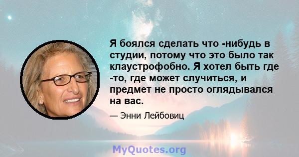 Я боялся сделать что -нибудь в студии, потому что это было так клаустрофобно. Я хотел быть где -то, где может случиться, и предмет не просто оглядывался на вас.