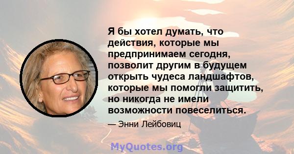 Я бы хотел думать, что действия, которые мы предпринимаем сегодня, позволит другим в будущем открыть чудеса ландшафтов, которые мы помогли защитить, но никогда не имели возможности повеселиться.