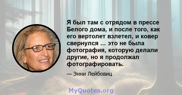 Я был там с отрядом в прессе Белого дома, и после того, как его вертолет взлетел, и ковер свернулся ... это не была фотография, которую делали другие, но я продолжал фотографировать.