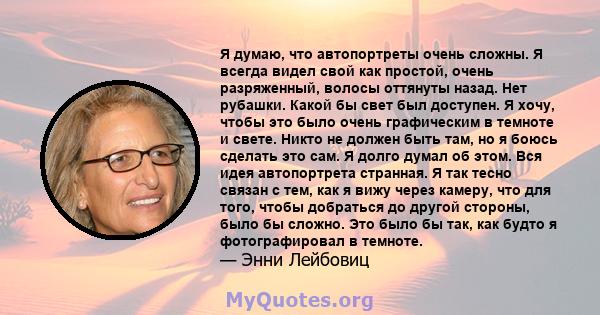 Я думаю, что автопортреты очень сложны. Я всегда видел свой как простой, очень разряженный, волосы оттянуты назад. Нет рубашки. Какой бы свет был доступен. Я хочу, чтобы это было очень графическим в темноте и свете.