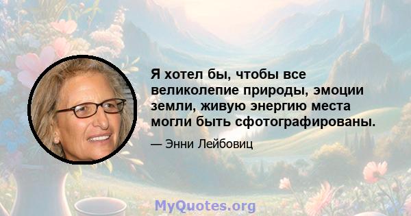 Я хотел бы, чтобы все великолепие природы, эмоции земли, живую энергию места могли быть сфотографированы.