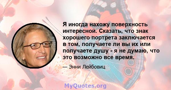 Я иногда нахожу поверхность интересной. Сказать, что знак хорошего портрета заключается в том, получаете ли вы их или получаете душу - я не думаю, что это возможно все время.