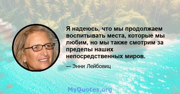 Я надеюсь, что мы продолжаем воспитывать места, которые мы любим, но мы также смотрим за пределы наших непосредственных миров.