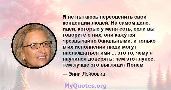 Я не пытаюсь переоценить свои концепции людей. На самом деле, идеи, которые у меня есть, если вы говорите о них, они кажутся чрезвычайно банальными, и только в их исполнении люди могут наслаждаться ими ... это то, чему