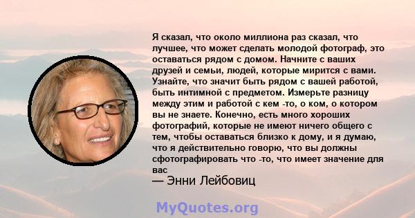 Я сказал, что около миллиона раз сказал, что лучшее, что может сделать молодой фотограф, это оставаться рядом с домом. Начните с ваших друзей и семьи, людей, которые мирится с вами. Узнайте, что значит быть рядом с