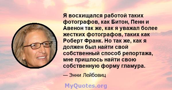 Я восхищался работой таких фотографов, как Битон, Пенн и Авенон так же, как я уважал более жестких фотографов, таких как Роберт Франк. Но так же, как я должен был найти свой собственный способ репортажа, мне пришлось