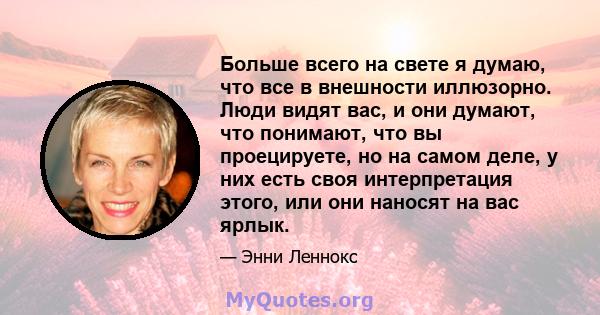 Больше всего на свете я думаю, что все в внешности иллюзорно. Люди видят вас, и они думают, что понимают, что вы проецируете, но на самом деле, у них есть своя интерпретация этого, или они наносят на вас ярлык.