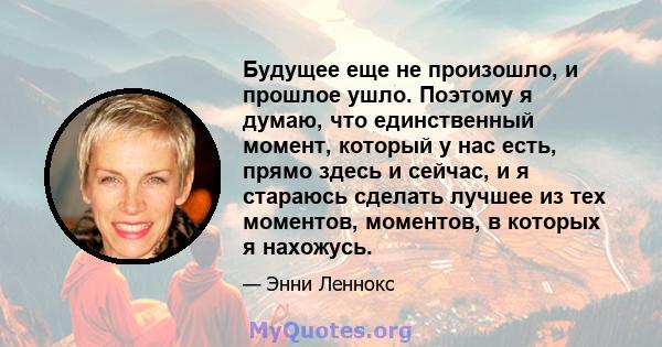 Будущее еще не произошло, и прошлое ушло. Поэтому я думаю, что единственный момент, который у нас есть, прямо здесь и сейчас, и я стараюсь сделать лучшее из тех моментов, моментов, в которых я нахожусь.