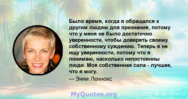 Было время, когда я обращался к другим людям для признания, потому что у меня не было достаточно уверенности, чтобы доверять своему собственному суждению. Теперь я не ищу уверенности, потому что я понимаю, насколько