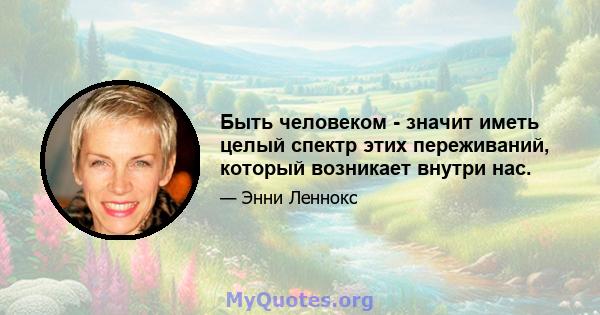 Быть человеком - значит иметь целый спектр этих переживаний, который возникает внутри нас.