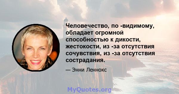 Человечество, по -видимому, обладает огромной способностью к дикости, жестокости, из -за отсутствия сочувствия, из -за отсутствия сострадания.