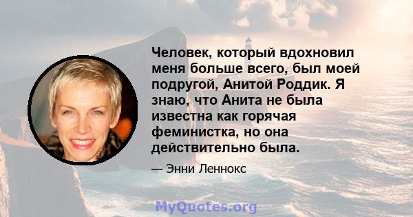 Человек, который вдохновил меня больше всего, был моей подругой, Анитой Роддик. Я знаю, что Анита не была известна как горячая феминистка, но она действительно была.