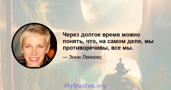 Через долгое время можно понять, что, на самом деле, мы противоречивы, все мы.