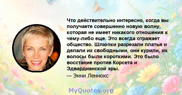 Что действительно интересно, когда вы получаете совершенно новую волну, которая не имеет никакого отношения к чему-либо еще. Это всегда отражает общество. Шлюпки разрезали платья и делали их свободными, они курили, их