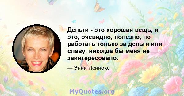 Деньги - это хорошая вещь, и это, очевидно, полезно, но работать только за деньги или славу, никогда бы меня не заинтересовало.