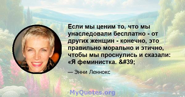 Если мы ценим то, что мы унаследовали бесплатно - от других женщин - конечно, это правильно морально и этично, чтобы мы проснулись и сказали: «Я феминистка. '