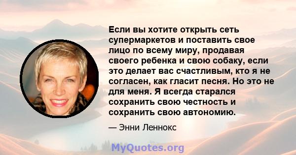 Если вы хотите открыть сеть супермаркетов и поставить свое лицо по всему миру, продавая своего ребенка и свою собаку, если это делает вас счастливым, кто я не согласен, как гласит песня. Но это не для меня. Я всегда