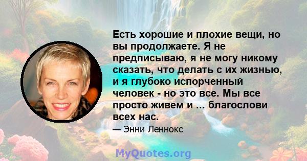 Есть хорошие и плохие вещи, но вы продолжаете. Я не предписываю, я не могу никому сказать, что делать с их жизнью, и я глубоко испорченный человек - но это все. Мы все просто живем и ... благослови всех нас.