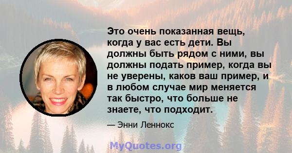 Это очень показанная вещь, когда у вас есть дети. Вы должны быть рядом с ними, вы должны подать пример, когда вы не уверены, каков ваш пример, и в любом случае мир меняется так быстро, что больше не знаете, что подходит.