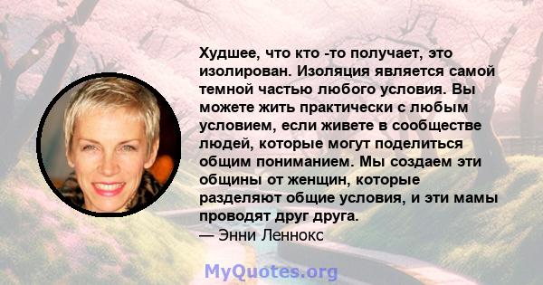 Худшее, что кто -то получает, это изолирован. Изоляция является самой темной частью любого условия. Вы можете жить практически с любым условием, если живете в сообществе людей, которые могут поделиться общим пониманием. 