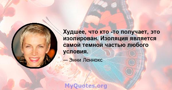 Худшее, что кто -то получает, это изолирован. Изоляция является самой темной частью любого условия.