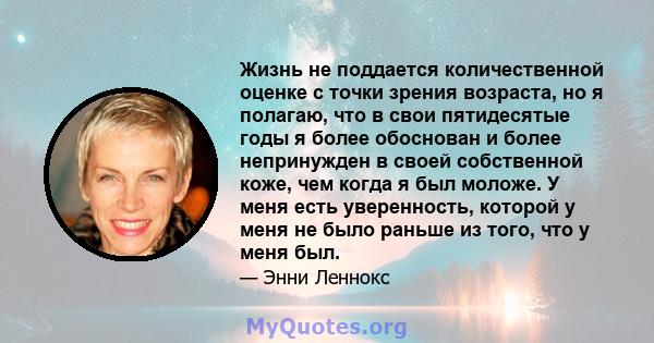 Жизнь не поддается количественной оценке с точки зрения возраста, но я полагаю, что в свои пятидесятые годы я более обоснован и более непринужден в своей собственной коже, чем когда я был моложе. У меня есть