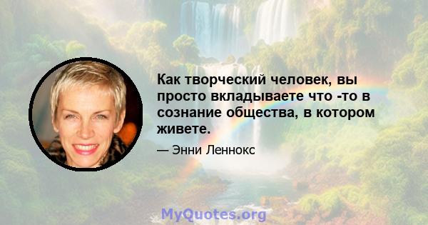 Как творческий человек, вы просто вкладываете что -то в сознание общества, в котором живете.