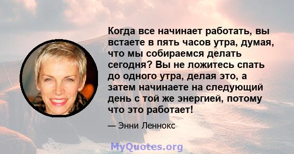 Когда все начинает работать, вы встаете в пять часов утра, думая, что мы собираемся делать сегодня? Вы не ложитесь спать до одного утра, делая это, а затем начинаете на следующий день с той же энергией, потому что это