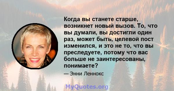 Когда вы станете старше, возникнет новый вызов. То, что вы думали, вы достигли один раз, может быть, целевой пост изменился, и это не то, что вы преследуете, потому что вас больше не заинтересованы, понимаете?