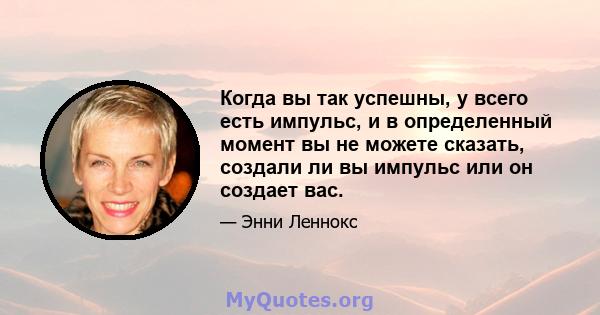 Когда вы так успешны, у всего есть импульс, и в определенный момент вы не можете сказать, создали ли вы импульс или он создает вас.