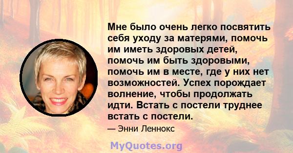 Мне было очень легко посвятить себя уходу за матерями, помочь им иметь здоровых детей, помочь им быть здоровыми, помочь им в месте, где у них нет возможностей. Успех порождает волнение, чтобы продолжать идти. Встать с