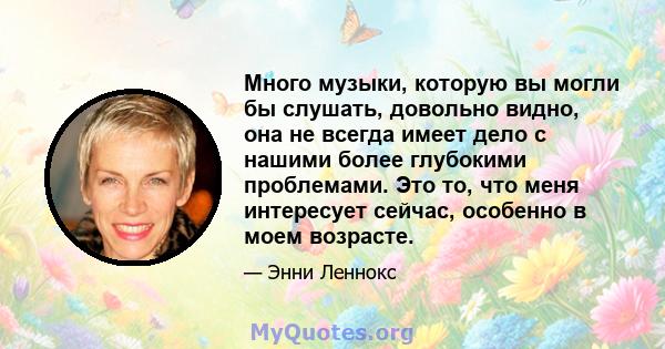 Много музыки, которую вы могли бы слушать, довольно видно, она не всегда имеет дело с нашими более глубокими проблемами. Это то, что меня интересует сейчас, особенно в моем возрасте.