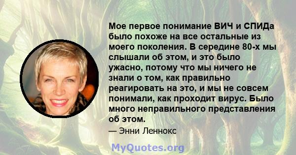 Мое первое понимание ВИЧ и СПИДа было похоже на все остальные из моего поколения. В середине 80-х мы слышали об этом, и это было ужасно, потому что мы ничего не знали о том, как правильно реагировать на это, и мы не