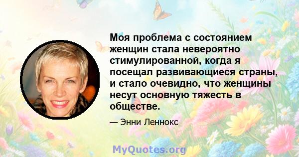 Моя проблема с состоянием женщин стала невероятно стимулированной, когда я посещал развивающиеся страны, и стало очевидно, что женщины несут основную тяжесть в обществе.