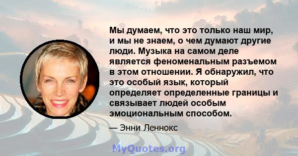 Мы думаем, что это только наш мир, и мы не знаем, о чем думают другие люди. Музыка на самом деле является феноменальным разъемом в этом отношении. Я обнаружил, что это особый язык, который определяет определенные