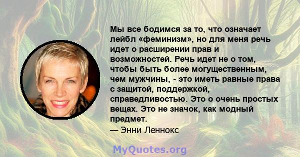 Мы все бодимся за то, что означает лейбл «феминизм», но для меня речь идет о расширении прав и возможностей. Речь идет не о том, чтобы быть более могущественным, чем мужчины, - это иметь равные права с защитой,