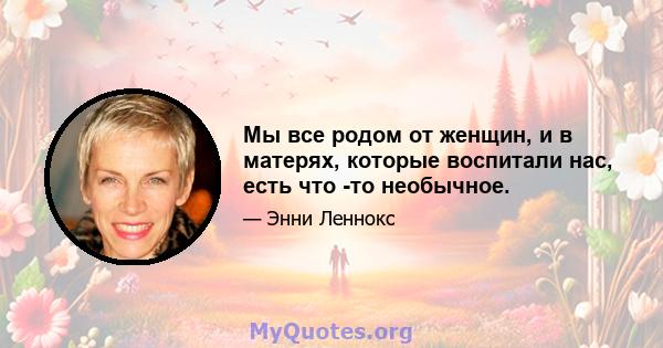 Мы все родом от женщин, и в матерях, которые воспитали нас, есть что -то необычное.